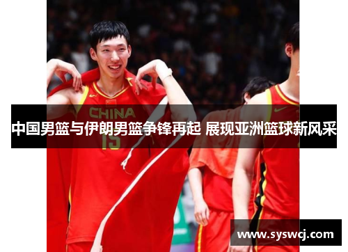 中国男篮与伊朗男篮争锋再起 展现亚洲篮球新风采