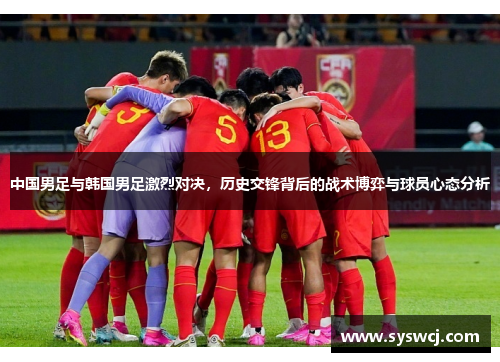 中国男足与韩国男足激烈对决，历史交锋背后的战术博弈与球员心态分析