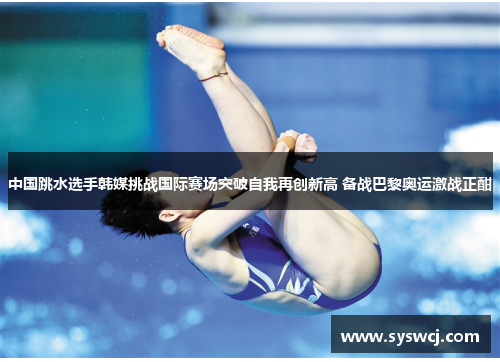 中国跳水选手韩媒挑战国际赛场突破自我再创新高 备战巴黎奥运激战正酣