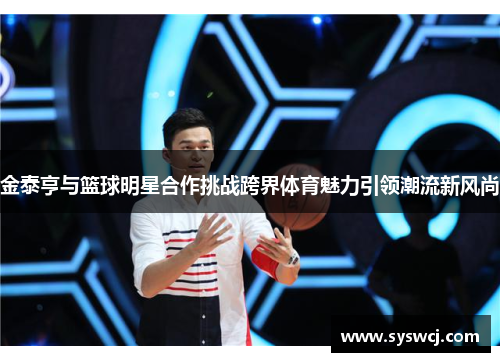 金泰亨与篮球明星合作挑战跨界体育魅力引领潮流新风尚