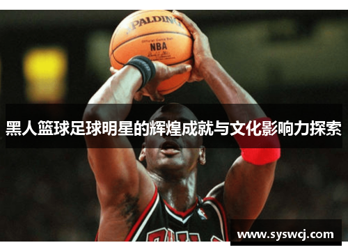 黑人篮球足球明星的辉煌成就与文化影响力探索
