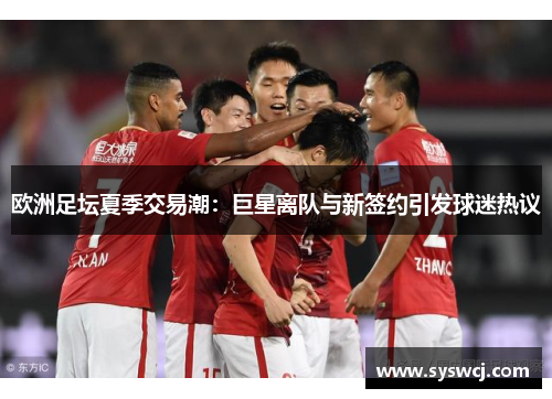 欧洲足坛夏季交易潮：巨星离队与新签约引发球迷热议