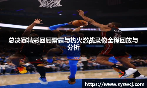 总决赛精彩回顾雷霆与热火激战录像全程回放与分析